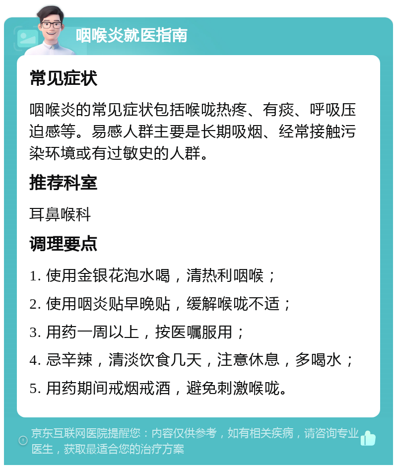 咽喉炎就医指南 常见症状 咽喉炎的常见症状包括喉咙热疼、有痰、呼吸压迫感等。易感人群主要是长期吸烟、经常接触污染环境或有过敏史的人群。 推荐科室 耳鼻喉科 调理要点 1. 使用金银花泡水喝，清热利咽喉； 2. 使用咽炎贴早晚贴，缓解喉咙不适； 3. 用药一周以上，按医嘱服用； 4. 忌辛辣，清淡饮食几天，注意休息，多喝水； 5. 用药期间戒烟戒酒，避免刺激喉咙。