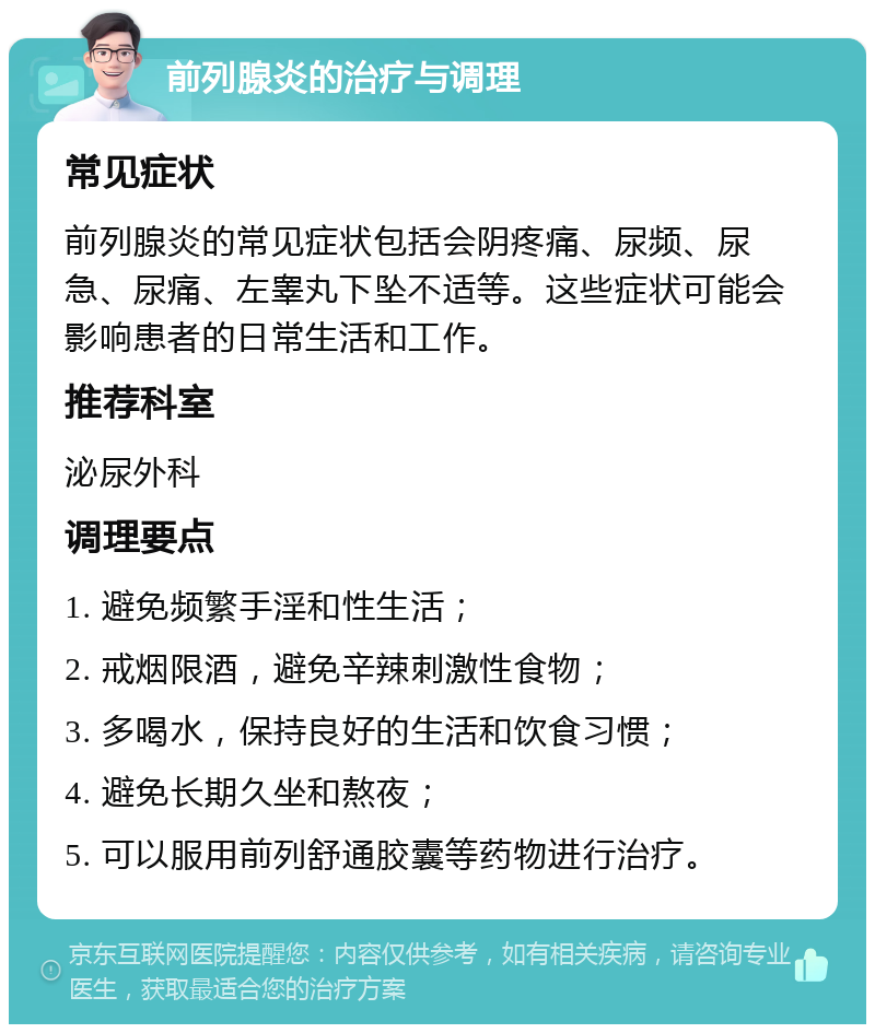 前列腺炎的治疗与调理 常见症状 前列腺炎的常见症状包括会阴疼痛、尿频、尿急、尿痛、左睾丸下坠不适等。这些症状可能会影响患者的日常生活和工作。 推荐科室 泌尿外科 调理要点 1. 避免频繁手淫和性生活； 2. 戒烟限酒，避免辛辣刺激性食物； 3. 多喝水，保持良好的生活和饮食习惯； 4. 避免长期久坐和熬夜； 5. 可以服用前列舒通胶囊等药物进行治疗。