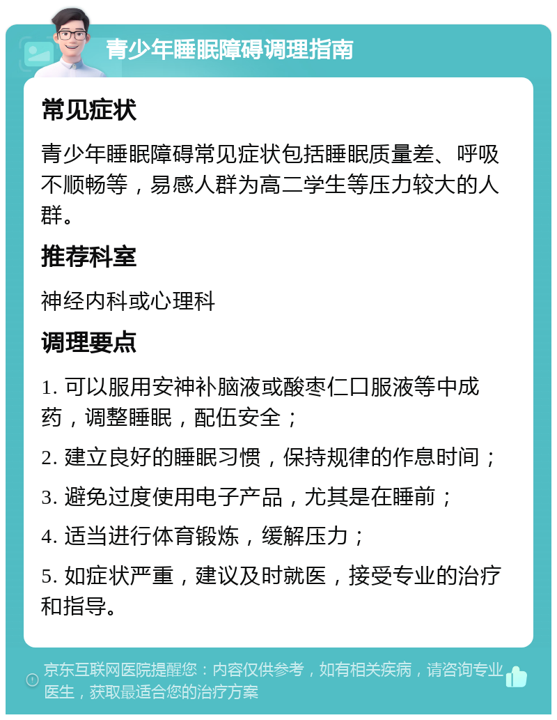 青少年睡眠障碍调理指南 常见症状 青少年睡眠障碍常见症状包括睡眠质量差、呼吸不顺畅等，易感人群为高二学生等压力较大的人群。 推荐科室 神经内科或心理科 调理要点 1. 可以服用安神补脑液或酸枣仁口服液等中成药，调整睡眠，配伍安全； 2. 建立良好的睡眠习惯，保持规律的作息时间； 3. 避免过度使用电子产品，尤其是在睡前； 4. 适当进行体育锻炼，缓解压力； 5. 如症状严重，建议及时就医，接受专业的治疗和指导。