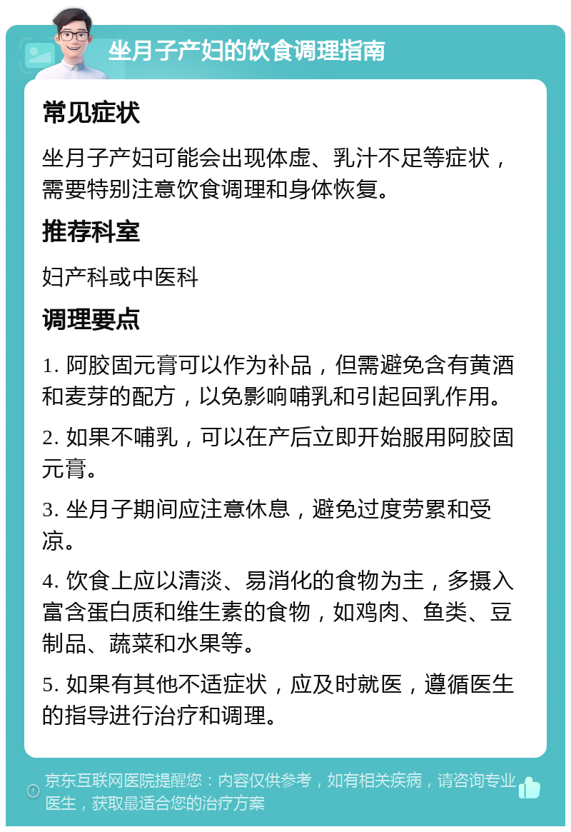 坐月子产妇的饮食调理指南 常见症状 坐月子产妇可能会出现体虚、乳汁不足等症状，需要特别注意饮食调理和身体恢复。 推荐科室 妇产科或中医科 调理要点 1. 阿胶固元膏可以作为补品，但需避免含有黄酒和麦芽的配方，以免影响哺乳和引起回乳作用。 2. 如果不哺乳，可以在产后立即开始服用阿胶固元膏。 3. 坐月子期间应注意休息，避免过度劳累和受凉。 4. 饮食上应以清淡、易消化的食物为主，多摄入富含蛋白质和维生素的食物，如鸡肉、鱼类、豆制品、蔬菜和水果等。 5. 如果有其他不适症状，应及时就医，遵循医生的指导进行治疗和调理。