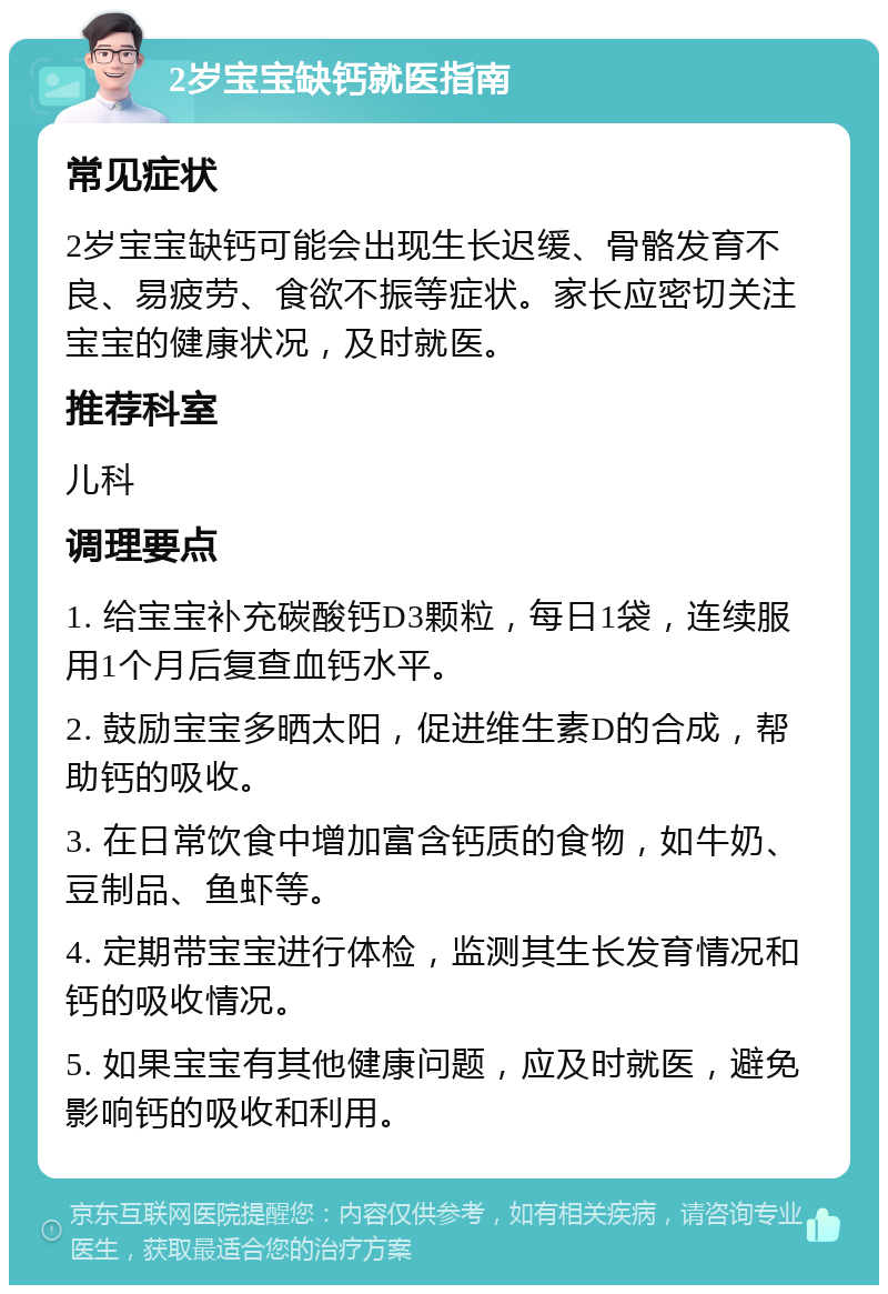 2岁宝宝缺钙就医指南 常见症状 2岁宝宝缺钙可能会出现生长迟缓、骨骼发育不良、易疲劳、食欲不振等症状。家长应密切关注宝宝的健康状况，及时就医。 推荐科室 儿科 调理要点 1. 给宝宝补充碳酸钙D3颗粒，每日1袋，连续服用1个月后复查血钙水平。 2. 鼓励宝宝多晒太阳，促进维生素D的合成，帮助钙的吸收。 3. 在日常饮食中增加富含钙质的食物，如牛奶、豆制品、鱼虾等。 4. 定期带宝宝进行体检，监测其生长发育情况和钙的吸收情况。 5. 如果宝宝有其他健康问题，应及时就医，避免影响钙的吸收和利用。