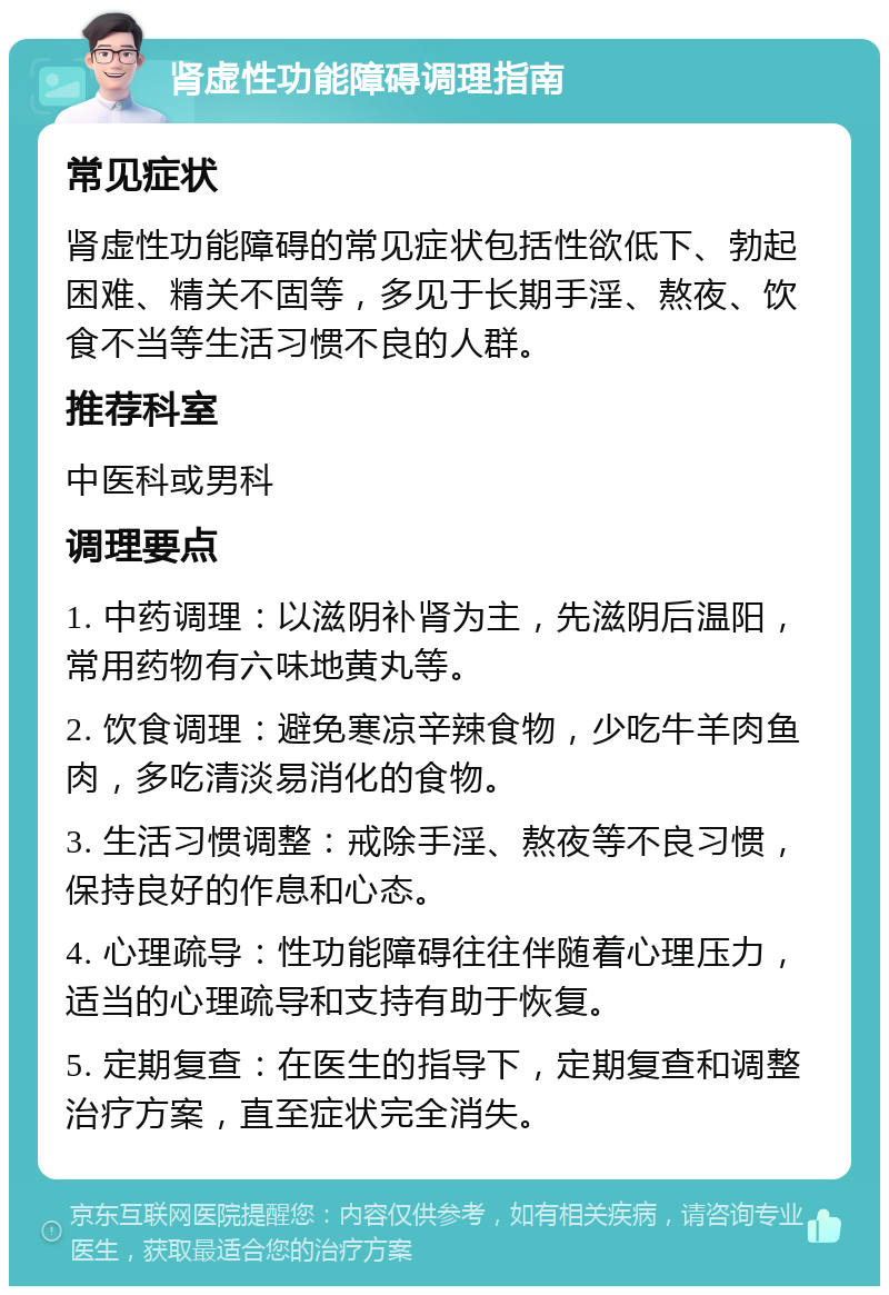 肾虚性功能障碍调理指南 常见症状 肾虚性功能障碍的常见症状包括性欲低下、勃起困难、精关不固等，多见于长期手淫、熬夜、饮食不当等生活习惯不良的人群。 推荐科室 中医科或男科 调理要点 1. 中药调理：以滋阴补肾为主，先滋阴后温阳，常用药物有六味地黄丸等。 2. 饮食调理：避免寒凉辛辣食物，少吃牛羊肉鱼肉，多吃清淡易消化的食物。 3. 生活习惯调整：戒除手淫、熬夜等不良习惯，保持良好的作息和心态。 4. 心理疏导：性功能障碍往往伴随着心理压力，适当的心理疏导和支持有助于恢复。 5. 定期复查：在医生的指导下，定期复查和调整治疗方案，直至症状完全消失。