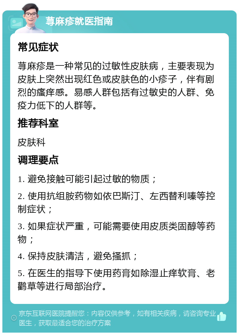 荨麻疹就医指南 常见症状 荨麻疹是一种常见的过敏性皮肤病，主要表现为皮肤上突然出现红色或皮肤色的小疹子，伴有剧烈的瘙痒感。易感人群包括有过敏史的人群、免疫力低下的人群等。 推荐科室 皮肤科 调理要点 1. 避免接触可能引起过敏的物质； 2. 使用抗组胺药物如依巴斯汀、左西替利嗪等控制症状； 3. 如果症状严重，可能需要使用皮质类固醇等药物； 4. 保持皮肤清洁，避免搔抓； 5. 在医生的指导下使用药膏如除湿止痒软膏、老鹳草等进行局部治疗。