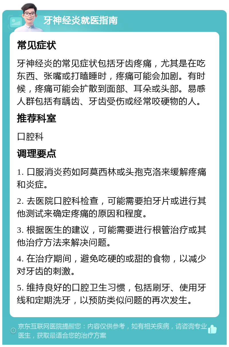 牙神经炎就医指南 常见症状 牙神经炎的常见症状包括牙齿疼痛，尤其是在吃东西、张嘴或打瞌睡时，疼痛可能会加剧。有时候，疼痛可能会扩散到面部、耳朵或头部。易感人群包括有龋齿、牙齿受伤或经常咬硬物的人。 推荐科室 口腔科 调理要点 1. 口服消炎药如阿莫西林或头孢克洛来缓解疼痛和炎症。 2. 去医院口腔科检查，可能需要拍牙片或进行其他测试来确定疼痛的原因和程度。 3. 根据医生的建议，可能需要进行根管治疗或其他治疗方法来解决问题。 4. 在治疗期间，避免吃硬的或甜的食物，以减少对牙齿的刺激。 5. 维持良好的口腔卫生习惯，包括刷牙、使用牙线和定期洗牙，以预防类似问题的再次发生。