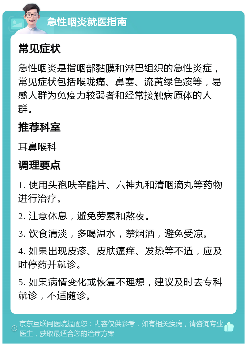 急性咽炎就医指南 常见症状 急性咽炎是指咽部黏膜和淋巴组织的急性炎症，常见症状包括喉咙痛、鼻塞、流黄绿色痰等，易感人群为免疫力较弱者和经常接触病原体的人群。 推荐科室 耳鼻喉科 调理要点 1. 使用头孢呋辛酯片、六神丸和清咽滴丸等药物进行治疗。 2. 注意休息，避免劳累和熬夜。 3. 饮食清淡，多喝温水，禁烟酒，避免受凉。 4. 如果出现皮疹、皮肤瘙痒、发热等不适，应及时停药并就诊。 5. 如果病情变化或恢复不理想，建议及时去专科就诊，不适随诊。