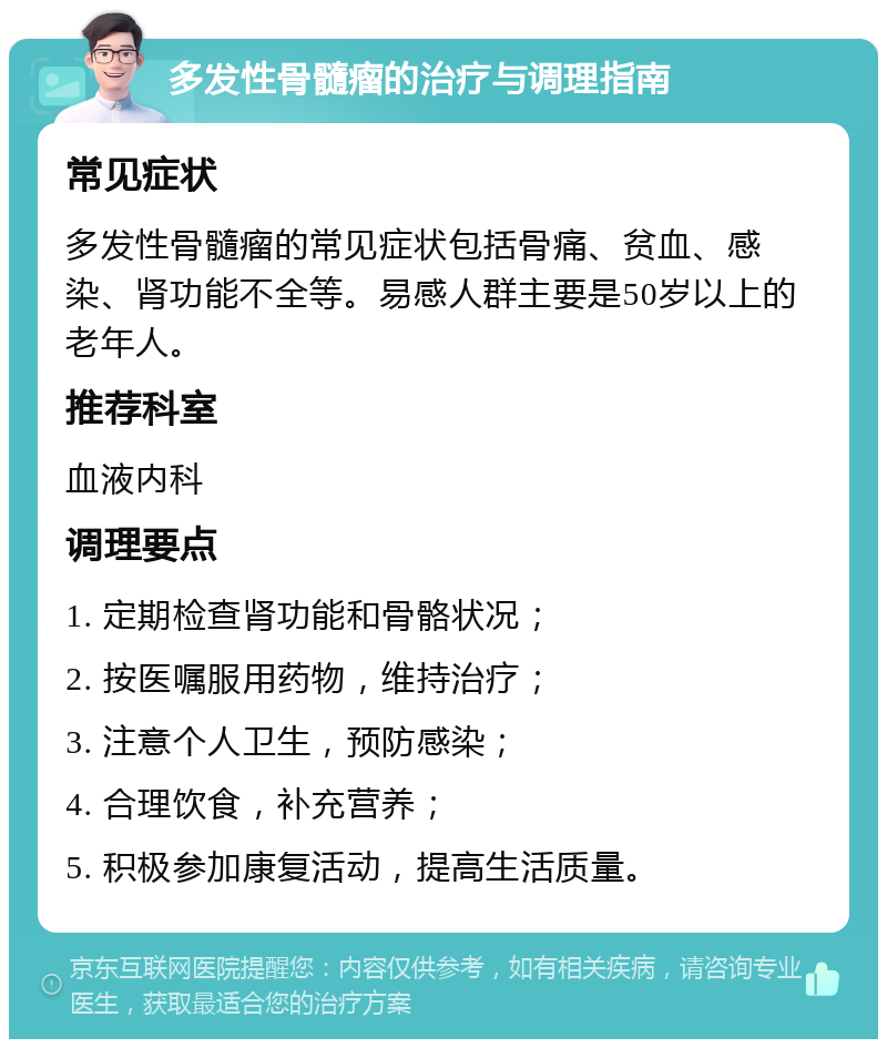 多发性骨髓瘤的治疗与调理指南 常见症状 多发性骨髓瘤的常见症状包括骨痛、贫血、感染、肾功能不全等。易感人群主要是50岁以上的老年人。 推荐科室 血液内科 调理要点 1. 定期检查肾功能和骨骼状况； 2. 按医嘱服用药物，维持治疗； 3. 注意个人卫生，预防感染； 4. 合理饮食，补充营养； 5. 积极参加康复活动，提高生活质量。