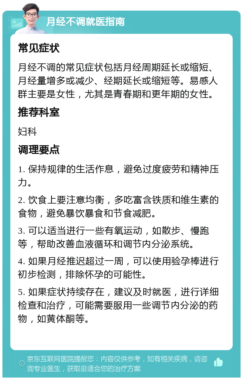 月经不调就医指南 常见症状 月经不调的常见症状包括月经周期延长或缩短、月经量增多或减少、经期延长或缩短等。易感人群主要是女性，尤其是青春期和更年期的女性。 推荐科室 妇科 调理要点 1. 保持规律的生活作息，避免过度疲劳和精神压力。 2. 饮食上要注意均衡，多吃富含铁质和维生素的食物，避免暴饮暴食和节食减肥。 3. 可以适当进行一些有氧运动，如散步、慢跑等，帮助改善血液循环和调节内分泌系统。 4. 如果月经推迟超过一周，可以使用验孕棒进行初步检测，排除怀孕的可能性。 5. 如果症状持续存在，建议及时就医，进行详细检查和治疗，可能需要服用一些调节内分泌的药物，如黄体酮等。