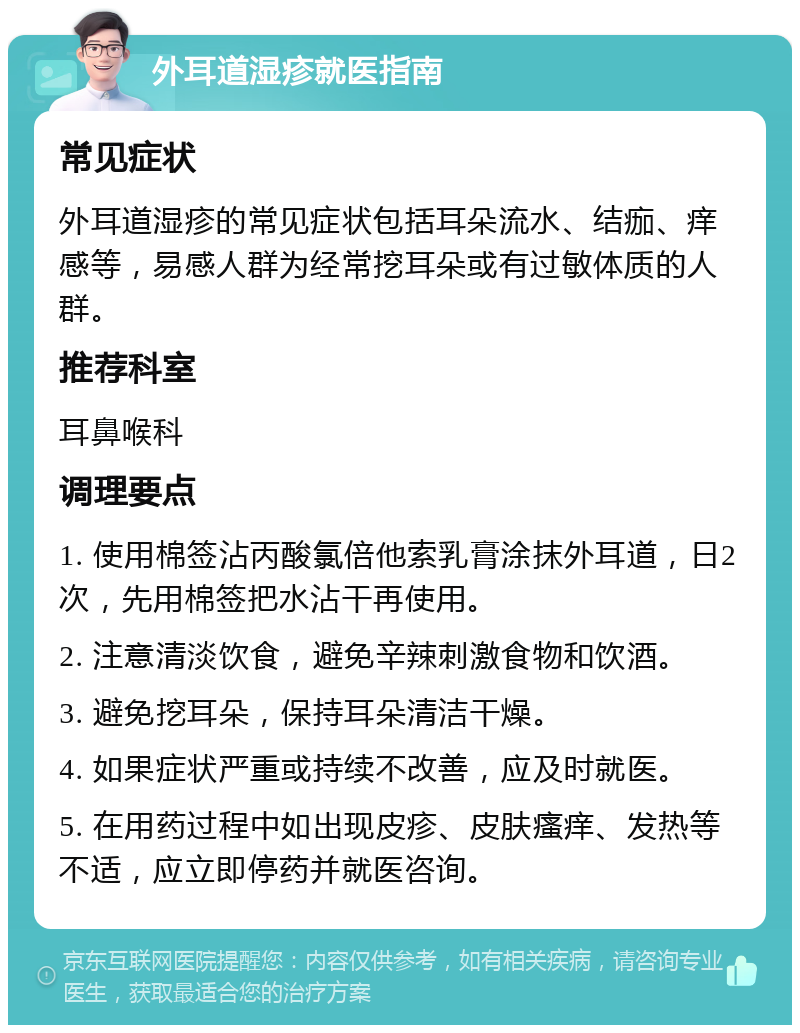 外耳道湿疹就医指南 常见症状 外耳道湿疹的常见症状包括耳朵流水、结痂、痒感等，易感人群为经常挖耳朵或有过敏体质的人群。 推荐科室 耳鼻喉科 调理要点 1. 使用棉签沾丙酸氯倍他索乳膏涂抹外耳道，日2次，先用棉签把水沾干再使用。 2. 注意清淡饮食，避免辛辣刺激食物和饮酒。 3. 避免挖耳朵，保持耳朵清洁干燥。 4. 如果症状严重或持续不改善，应及时就医。 5. 在用药过程中如出现皮疹、皮肤瘙痒、发热等不适，应立即停药并就医咨询。