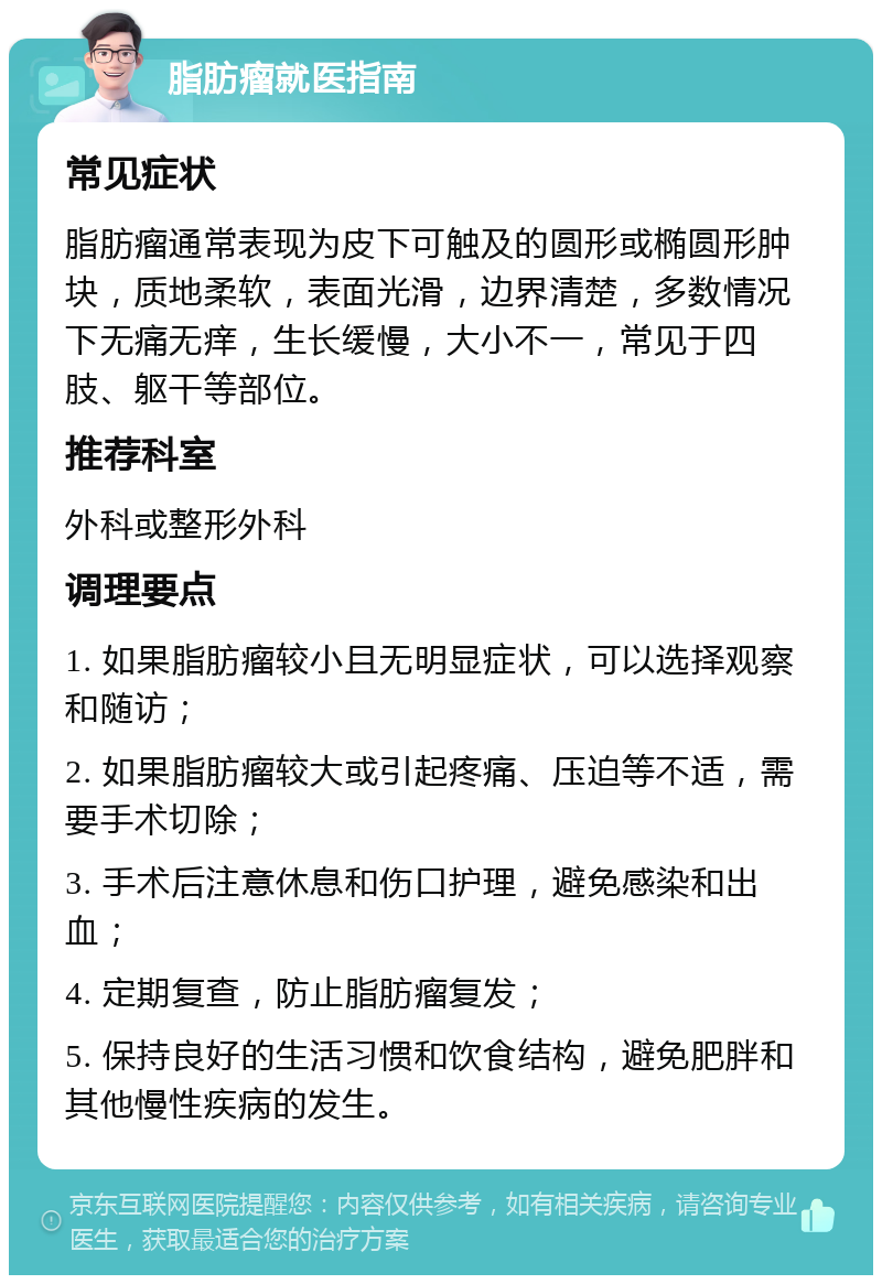 脂肪瘤就医指南 常见症状 脂肪瘤通常表现为皮下可触及的圆形或椭圆形肿块，质地柔软，表面光滑，边界清楚，多数情况下无痛无痒，生长缓慢，大小不一，常见于四肢、躯干等部位。 推荐科室 外科或整形外科 调理要点 1. 如果脂肪瘤较小且无明显症状，可以选择观察和随访； 2. 如果脂肪瘤较大或引起疼痛、压迫等不适，需要手术切除； 3. 手术后注意休息和伤口护理，避免感染和出血； 4. 定期复查，防止脂肪瘤复发； 5. 保持良好的生活习惯和饮食结构，避免肥胖和其他慢性疾病的发生。