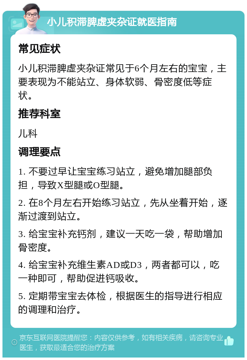 小儿积滞脾虚夹杂证就医指南 常见症状 小儿积滞脾虚夹杂证常见于6个月左右的宝宝，主要表现为不能站立、身体软弱、骨密度低等症状。 推荐科室 儿科 调理要点 1. 不要过早让宝宝练习站立，避免增加腿部负担，导致X型腿或O型腿。 2. 在8个月左右开始练习站立，先从坐着开始，逐渐过渡到站立。 3. 给宝宝补充钙剂，建议一天吃一袋，帮助增加骨密度。 4. 给宝宝补充维生素AD或D3，两者都可以，吃一种即可，帮助促进钙吸收。 5. 定期带宝宝去体检，根据医生的指导进行相应的调理和治疗。