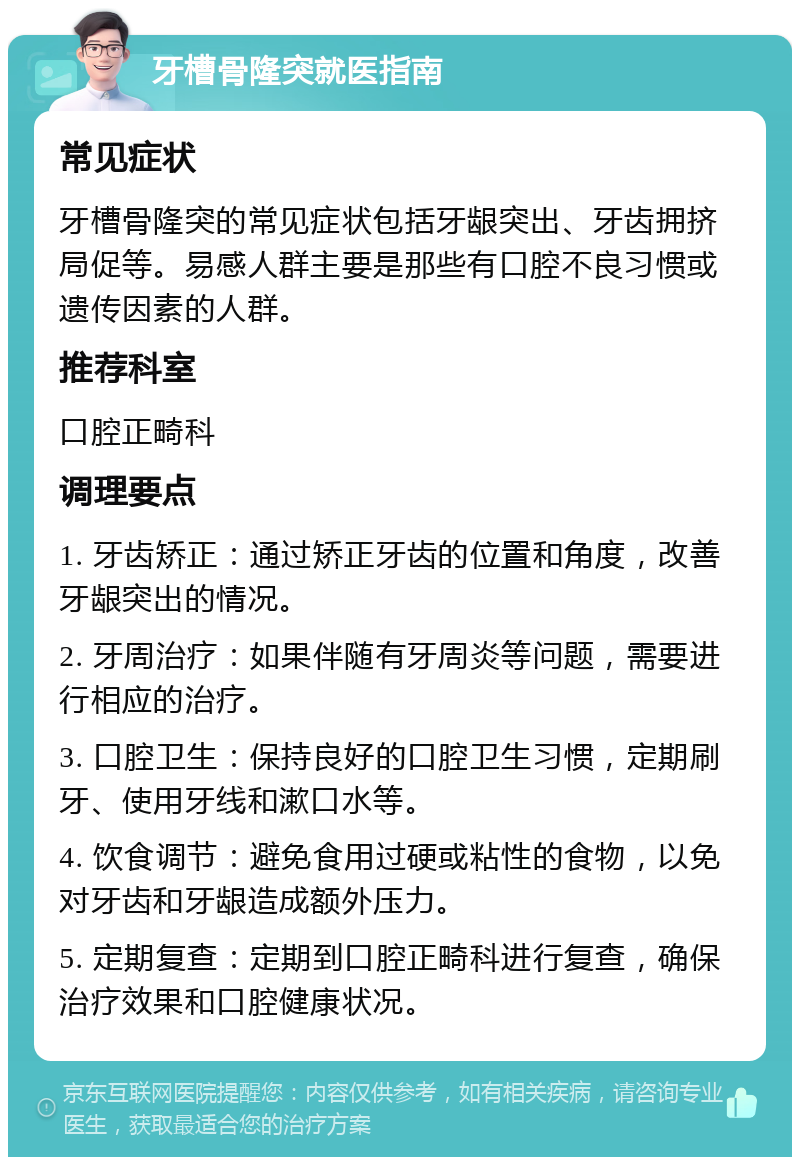 牙槽骨隆突就医指南 常见症状 牙槽骨隆突的常见症状包括牙龈突出、牙齿拥挤局促等。易感人群主要是那些有口腔不良习惯或遗传因素的人群。 推荐科室 口腔正畸科 调理要点 1. 牙齿矫正：通过矫正牙齿的位置和角度，改善牙龈突出的情况。 2. 牙周治疗：如果伴随有牙周炎等问题，需要进行相应的治疗。 3. 口腔卫生：保持良好的口腔卫生习惯，定期刷牙、使用牙线和漱口水等。 4. 饮食调节：避免食用过硬或粘性的食物，以免对牙齿和牙龈造成额外压力。 5. 定期复查：定期到口腔正畸科进行复查，确保治疗效果和口腔健康状况。