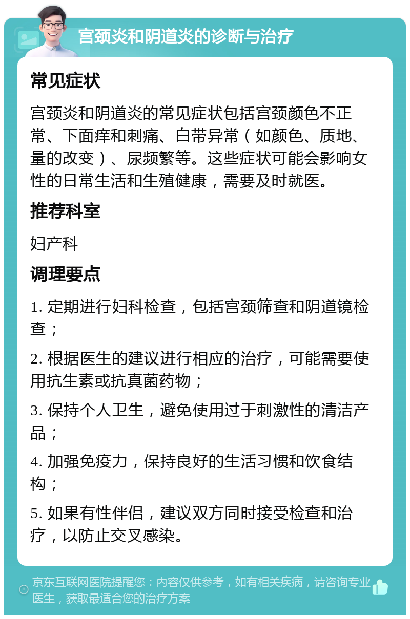 宫颈炎和阴道炎的诊断与治疗 常见症状 宫颈炎和阴道炎的常见症状包括宫颈颜色不正常、下面痒和刺痛、白带异常（如颜色、质地、量的改变）、尿频繁等。这些症状可能会影响女性的日常生活和生殖健康，需要及时就医。 推荐科室 妇产科 调理要点 1. 定期进行妇科检查，包括宫颈筛查和阴道镜检查； 2. 根据医生的建议进行相应的治疗，可能需要使用抗生素或抗真菌药物； 3. 保持个人卫生，避免使用过于刺激性的清洁产品； 4. 加强免疫力，保持良好的生活习惯和饮食结构； 5. 如果有性伴侣，建议双方同时接受检查和治疗，以防止交叉感染。