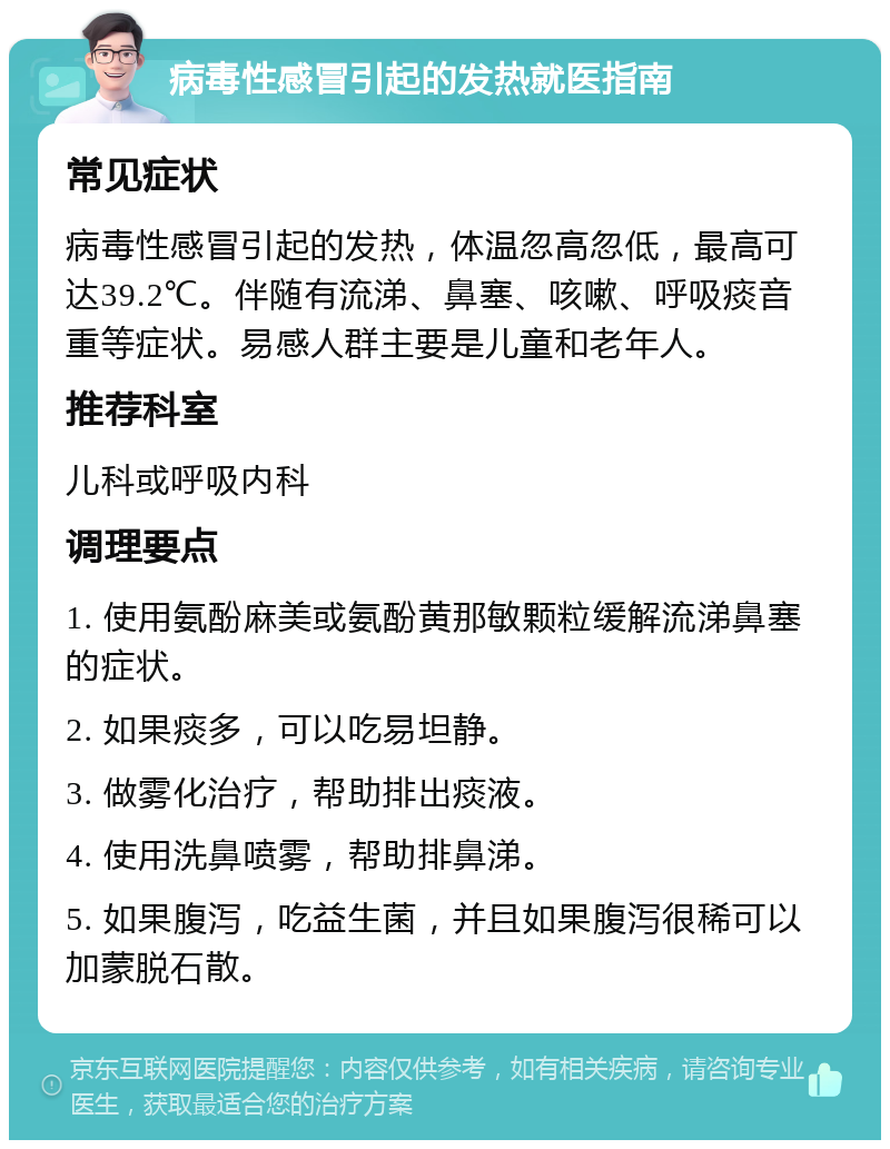 病毒性感冒引起的发热就医指南 常见症状 病毒性感冒引起的发热，体温忽高忽低，最高可达39.2℃。伴随有流涕、鼻塞、咳嗽、呼吸痰音重等症状。易感人群主要是儿童和老年人。 推荐科室 儿科或呼吸内科 调理要点 1. 使用氨酚麻美或氨酚黄那敏颗粒缓解流涕鼻塞的症状。 2. 如果痰多，可以吃易坦静。 3. 做雾化治疗，帮助排出痰液。 4. 使用洗鼻喷雾，帮助排鼻涕。 5. 如果腹泻，吃益生菌，并且如果腹泻很稀可以加蒙脱石散。