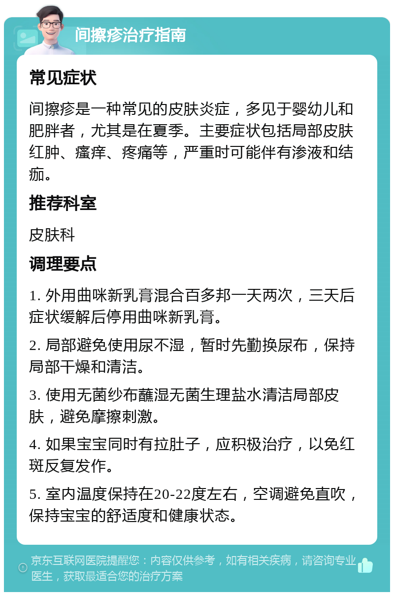 间擦疹治疗指南 常见症状 间擦疹是一种常见的皮肤炎症，多见于婴幼儿和肥胖者，尤其是在夏季。主要症状包括局部皮肤红肿、瘙痒、疼痛等，严重时可能伴有渗液和结痂。 推荐科室 皮肤科 调理要点 1. 外用曲咪新乳膏混合百多邦一天两次，三天后症状缓解后停用曲咪新乳膏。 2. 局部避免使用尿不湿，暂时先勤换尿布，保持局部干燥和清洁。 3. 使用无菌纱布蘸湿无菌生理盐水清洁局部皮肤，避免摩擦刺激。 4. 如果宝宝同时有拉肚子，应积极治疗，以免红斑反复发作。 5. 室内温度保持在20-22度左右，空调避免直吹，保持宝宝的舒适度和健康状态。