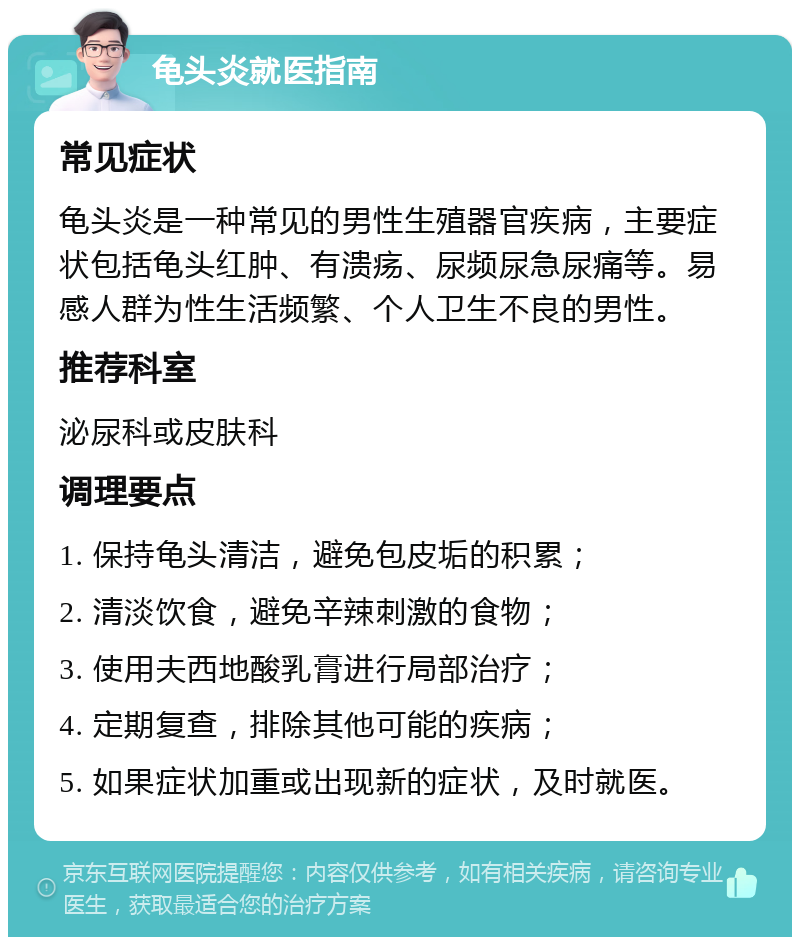 龟头炎就医指南 常见症状 龟头炎是一种常见的男性生殖器官疾病，主要症状包括龟头红肿、有溃疡、尿频尿急尿痛等。易感人群为性生活频繁、个人卫生不良的男性。 推荐科室 泌尿科或皮肤科 调理要点 1. 保持龟头清洁，避免包皮垢的积累； 2. 清淡饮食，避免辛辣刺激的食物； 3. 使用夫西地酸乳膏进行局部治疗； 4. 定期复查，排除其他可能的疾病； 5. 如果症状加重或出现新的症状，及时就医。