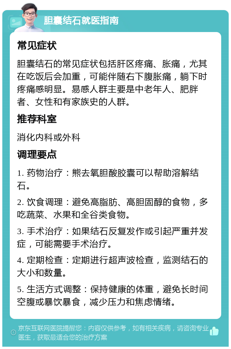 胆囊结石就医指南 常见症状 胆囊结石的常见症状包括肝区疼痛、胀痛，尤其在吃饭后会加重，可能伴随右下腹胀痛，躺下时疼痛感明显。易感人群主要是中老年人、肥胖者、女性和有家族史的人群。 推荐科室 消化内科或外科 调理要点 1. 药物治疗：熊去氧胆酸胶囊可以帮助溶解结石。 2. 饮食调理：避免高脂肪、高胆固醇的食物，多吃蔬菜、水果和全谷类食物。 3. 手术治疗：如果结石反复发作或引起严重并发症，可能需要手术治疗。 4. 定期检查：定期进行超声波检查，监测结石的大小和数量。 5. 生活方式调整：保持健康的体重，避免长时间空腹或暴饮暴食，减少压力和焦虑情绪。