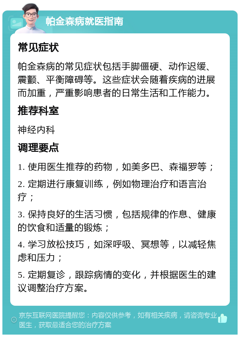 帕金森病就医指南 常见症状 帕金森病的常见症状包括手脚僵硬、动作迟缓、震颤、平衡障碍等。这些症状会随着疾病的进展而加重，严重影响患者的日常生活和工作能力。 推荐科室 神经内科 调理要点 1. 使用医生推荐的药物，如美多巴、森福罗等； 2. 定期进行康复训练，例如物理治疗和语言治疗； 3. 保持良好的生活习惯，包括规律的作息、健康的饮食和适量的锻炼； 4. 学习放松技巧，如深呼吸、冥想等，以减轻焦虑和压力； 5. 定期复诊，跟踪病情的变化，并根据医生的建议调整治疗方案。