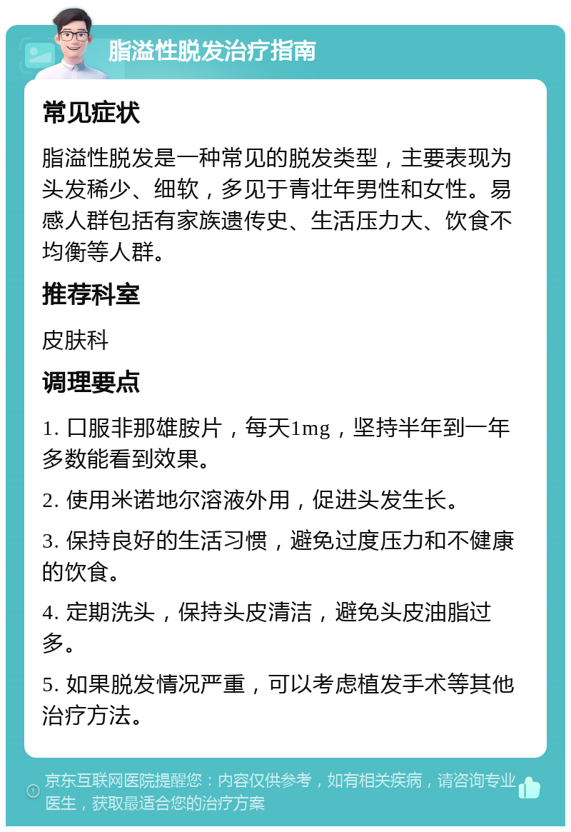 脂溢性脱发治疗指南 常见症状 脂溢性脱发是一种常见的脱发类型，主要表现为头发稀少、细软，多见于青壮年男性和女性。易感人群包括有家族遗传史、生活压力大、饮食不均衡等人群。 推荐科室 皮肤科 调理要点 1. 口服非那雄胺片，每天1mg，坚持半年到一年多数能看到效果。 2. 使用米诺地尔溶液外用，促进头发生长。 3. 保持良好的生活习惯，避免过度压力和不健康的饮食。 4. 定期洗头，保持头皮清洁，避免头皮油脂过多。 5. 如果脱发情况严重，可以考虑植发手术等其他治疗方法。