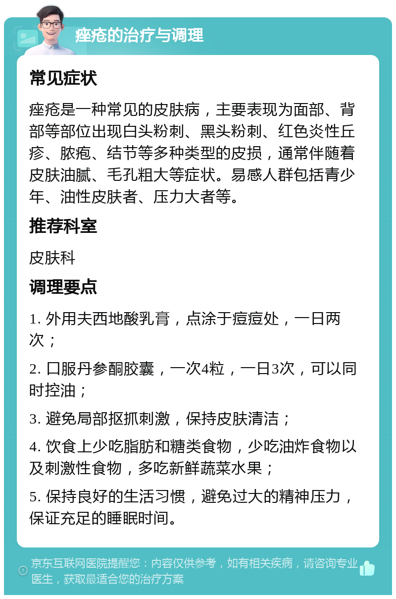 痤疮的治疗与调理 常见症状 痤疮是一种常见的皮肤病，主要表现为面部、背部等部位出现白头粉刺、黑头粉刺、红色炎性丘疹、脓疱、结节等多种类型的皮损，通常伴随着皮肤油腻、毛孔粗大等症状。易感人群包括青少年、油性皮肤者、压力大者等。 推荐科室 皮肤科 调理要点 1. 外用夫西地酸乳膏，点涂于痘痘处，一日两次； 2. 口服丹参酮胶囊，一次4粒，一日3次，可以同时控油； 3. 避免局部抠抓刺激，保持皮肤清洁； 4. 饮食上少吃脂肪和糖类食物，少吃油炸食物以及刺激性食物，多吃新鲜蔬菜水果； 5. 保持良好的生活习惯，避免过大的精神压力，保证充足的睡眠时间。