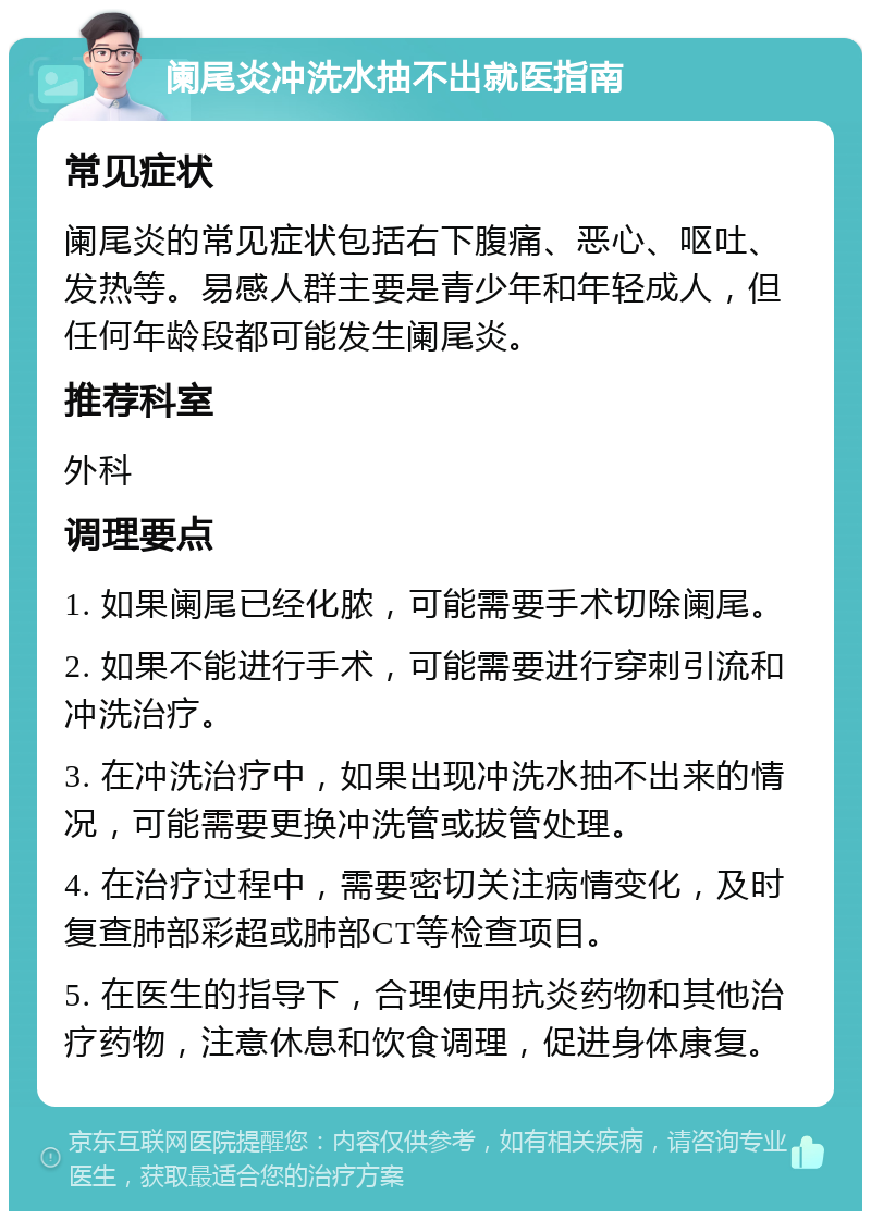 阑尾炎冲洗水抽不出就医指南 常见症状 阑尾炎的常见症状包括右下腹痛、恶心、呕吐、发热等。易感人群主要是青少年和年轻成人，但任何年龄段都可能发生阑尾炎。 推荐科室 外科 调理要点 1. 如果阑尾已经化脓，可能需要手术切除阑尾。 2. 如果不能进行手术，可能需要进行穿刺引流和冲洗治疗。 3. 在冲洗治疗中，如果出现冲洗水抽不出来的情况，可能需要更换冲洗管或拔管处理。 4. 在治疗过程中，需要密切关注病情变化，及时复查肺部彩超或肺部CT等检查项目。 5. 在医生的指导下，合理使用抗炎药物和其他治疗药物，注意休息和饮食调理，促进身体康复。