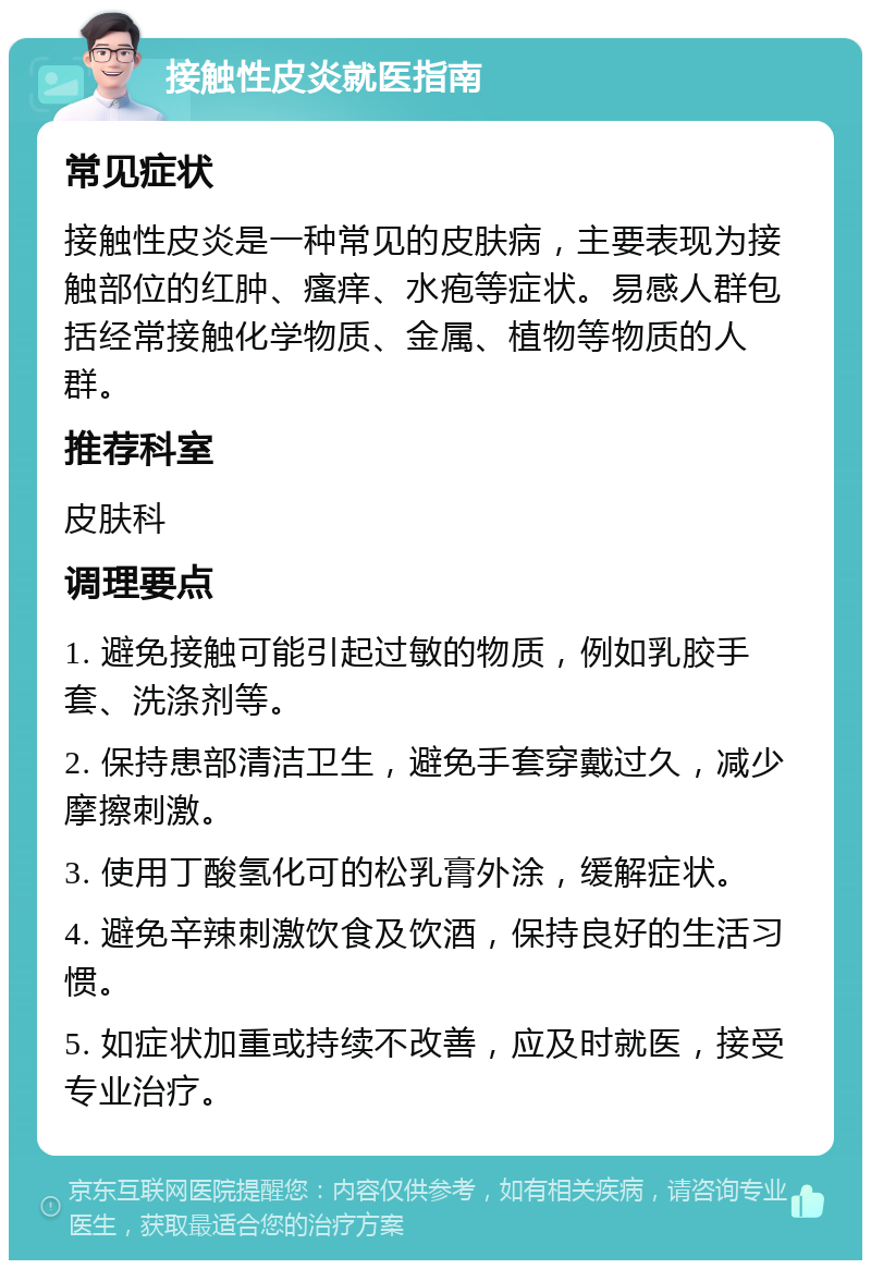 接触性皮炎就医指南 常见症状 接触性皮炎是一种常见的皮肤病，主要表现为接触部位的红肿、瘙痒、水疱等症状。易感人群包括经常接触化学物质、金属、植物等物质的人群。 推荐科室 皮肤科 调理要点 1. 避免接触可能引起过敏的物质，例如乳胶手套、洗涤剂等。 2. 保持患部清洁卫生，避免手套穿戴过久，减少摩擦刺激。 3. 使用丁酸氢化可的松乳膏外涂，缓解症状。 4. 避免辛辣刺激饮食及饮酒，保持良好的生活习惯。 5. 如症状加重或持续不改善，应及时就医，接受专业治疗。