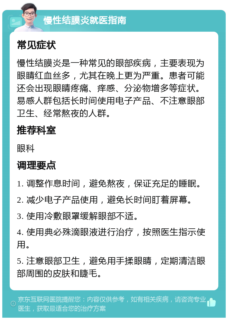 慢性结膜炎就医指南 常见症状 慢性结膜炎是一种常见的眼部疾病，主要表现为眼睛红血丝多，尤其在晚上更为严重。患者可能还会出现眼睛疼痛、痒感、分泌物增多等症状。易感人群包括长时间使用电子产品、不注意眼部卫生、经常熬夜的人群。 推荐科室 眼科 调理要点 1. 调整作息时间，避免熬夜，保证充足的睡眠。 2. 减少电子产品使用，避免长时间盯着屏幕。 3. 使用冷敷眼罩缓解眼部不适。 4. 使用典必殊滴眼液进行治疗，按照医生指示使用。 5. 注意眼部卫生，避免用手揉眼睛，定期清洁眼部周围的皮肤和睫毛。