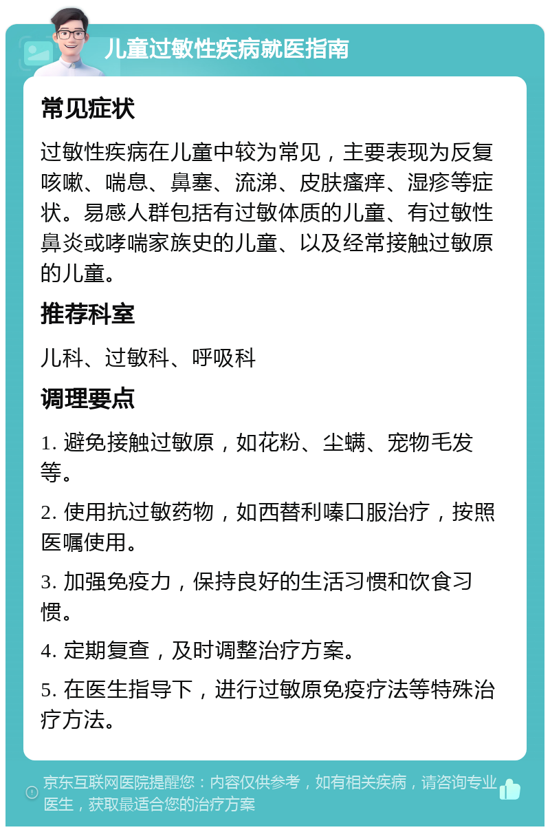 儿童过敏性疾病就医指南 常见症状 过敏性疾病在儿童中较为常见，主要表现为反复咳嗽、喘息、鼻塞、流涕、皮肤瘙痒、湿疹等症状。易感人群包括有过敏体质的儿童、有过敏性鼻炎或哮喘家族史的儿童、以及经常接触过敏原的儿童。 推荐科室 儿科、过敏科、呼吸科 调理要点 1. 避免接触过敏原，如花粉、尘螨、宠物毛发等。 2. 使用抗过敏药物，如西替利嗪口服治疗，按照医嘱使用。 3. 加强免疫力，保持良好的生活习惯和饮食习惯。 4. 定期复查，及时调整治疗方案。 5. 在医生指导下，进行过敏原免疫疗法等特殊治疗方法。