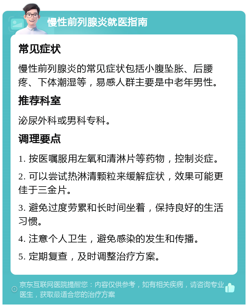 慢性前列腺炎就医指南 常见症状 慢性前列腺炎的常见症状包括小腹坠胀、后腰疼、下体潮湿等，易感人群主要是中老年男性。 推荐科室 泌尿外科或男科专科。 调理要点 1. 按医嘱服用左氧和清淋片等药物，控制炎症。 2. 可以尝试热淋清颗粒来缓解症状，效果可能更佳于三金片。 3. 避免过度劳累和长时间坐着，保持良好的生活习惯。 4. 注意个人卫生，避免感染的发生和传播。 5. 定期复查，及时调整治疗方案。