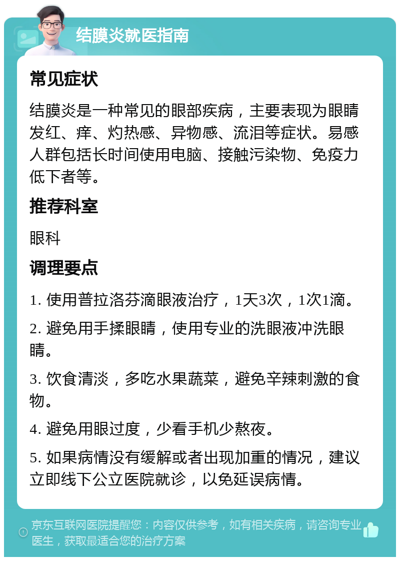 结膜炎就医指南 常见症状 结膜炎是一种常见的眼部疾病，主要表现为眼睛发红、痒、灼热感、异物感、流泪等症状。易感人群包括长时间使用电脑、接触污染物、免疫力低下者等。 推荐科室 眼科 调理要点 1. 使用普拉洛芬滴眼液治疗，1天3次，1次1滴。 2. 避免用手揉眼睛，使用专业的洗眼液冲洗眼睛。 3. 饮食清淡，多吃水果蔬菜，避免辛辣刺激的食物。 4. 避免用眼过度，少看手机少熬夜。 5. 如果病情没有缓解或者出现加重的情况，建议立即线下公立医院就诊，以免延误病情。