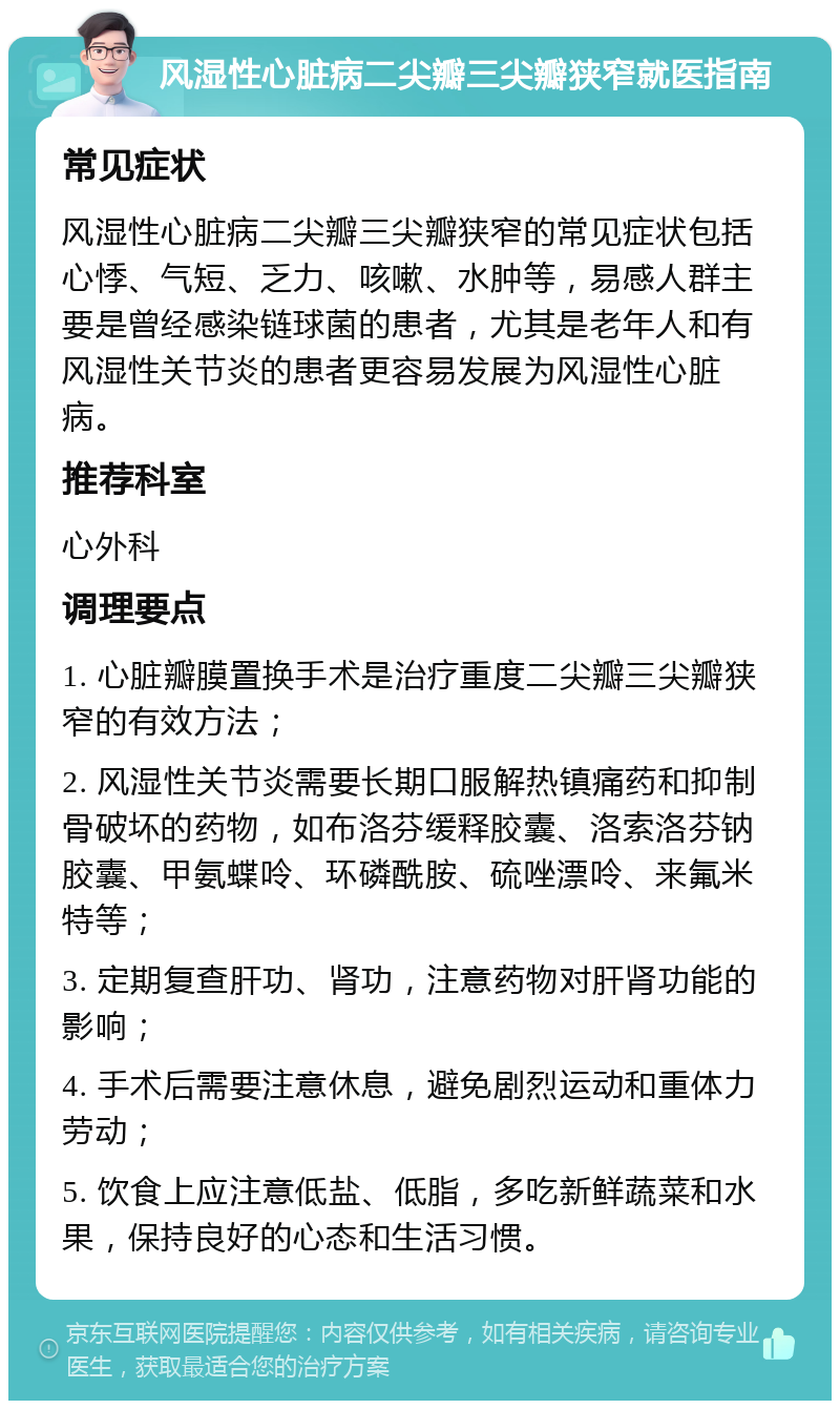 风湿性心脏病二尖瓣三尖瓣狭窄就医指南 常见症状 风湿性心脏病二尖瓣三尖瓣狭窄的常见症状包括心悸、气短、乏力、咳嗽、水肿等，易感人群主要是曾经感染链球菌的患者，尤其是老年人和有风湿性关节炎的患者更容易发展为风湿性心脏病。 推荐科室 心外科 调理要点 1. 心脏瓣膜置换手术是治疗重度二尖瓣三尖瓣狭窄的有效方法； 2. 风湿性关节炎需要长期口服解热镇痛药和抑制骨破坏的药物，如布洛芬缓释胶囊、洛索洛芬钠胶囊、甲氨蝶呤、环磷酰胺、硫唑漂呤、来氟米特等； 3. 定期复查肝功、肾功，注意药物对肝肾功能的影响； 4. 手术后需要注意休息，避免剧烈运动和重体力劳动； 5. 饮食上应注意低盐、低脂，多吃新鲜蔬菜和水果，保持良好的心态和生活习惯。