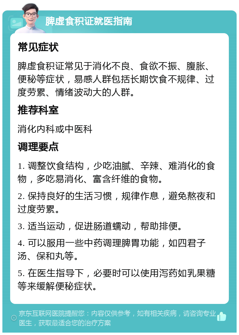 脾虚食积证就医指南 常见症状 脾虚食积证常见于消化不良、食欲不振、腹胀、便秘等症状，易感人群包括长期饮食不规律、过度劳累、情绪波动大的人群。 推荐科室 消化内科或中医科 调理要点 1. 调整饮食结构，少吃油腻、辛辣、难消化的食物，多吃易消化、富含纤维的食物。 2. 保持良好的生活习惯，规律作息，避免熬夜和过度劳累。 3. 适当运动，促进肠道蠕动，帮助排便。 4. 可以服用一些中药调理脾胃功能，如四君子汤、保和丸等。 5. 在医生指导下，必要时可以使用泻药如乳果糖等来缓解便秘症状。