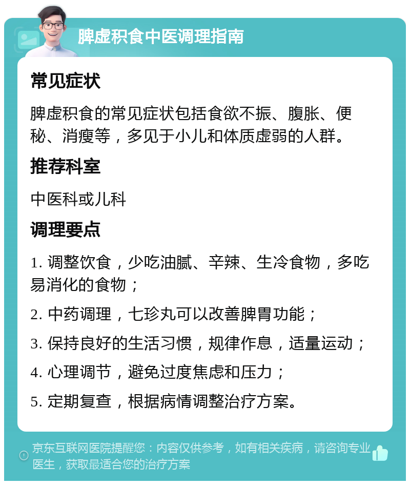 脾虚积食中医调理指南 常见症状 脾虚积食的常见症状包括食欲不振、腹胀、便秘、消瘦等，多见于小儿和体质虚弱的人群。 推荐科室 中医科或儿科 调理要点 1. 调整饮食，少吃油腻、辛辣、生冷食物，多吃易消化的食物； 2. 中药调理，七珍丸可以改善脾胃功能； 3. 保持良好的生活习惯，规律作息，适量运动； 4. 心理调节，避免过度焦虑和压力； 5. 定期复查，根据病情调整治疗方案。