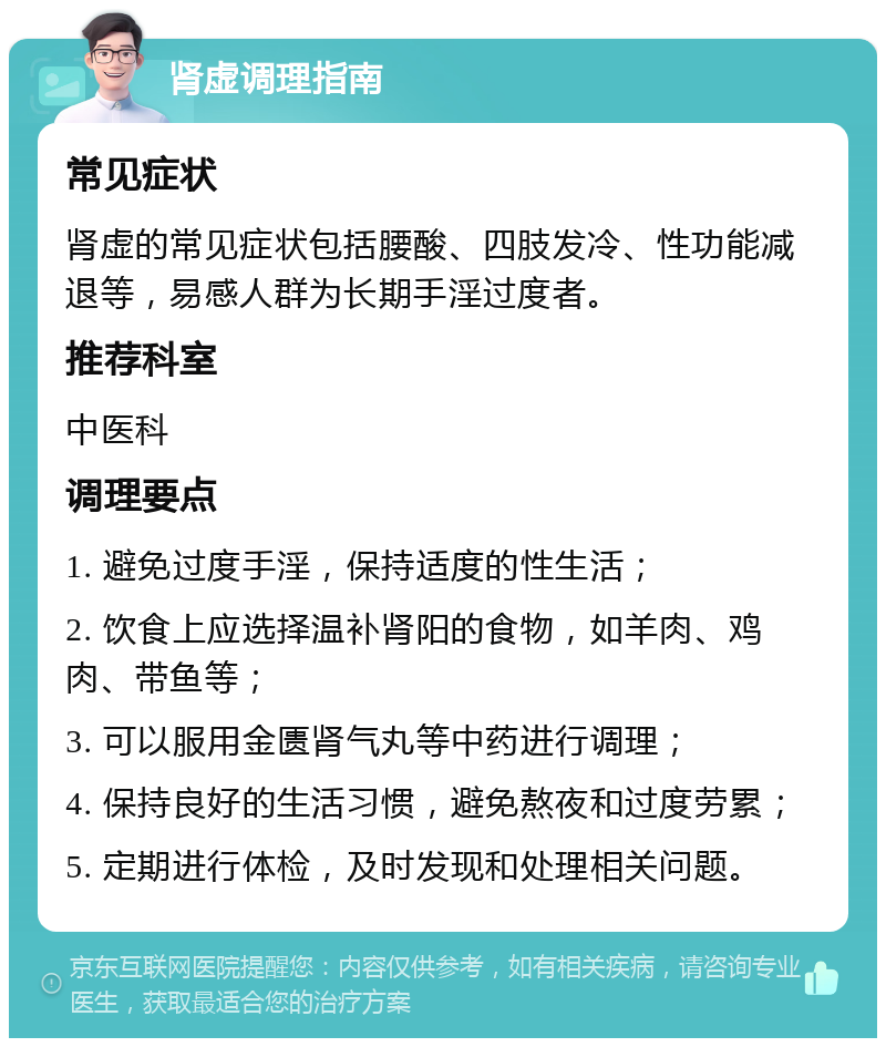 肾虚调理指南 常见症状 肾虚的常见症状包括腰酸、四肢发冷、性功能减退等，易感人群为长期手淫过度者。 推荐科室 中医科 调理要点 1. 避免过度手淫，保持适度的性生活； 2. 饮食上应选择温补肾阳的食物，如羊肉、鸡肉、带鱼等； 3. 可以服用金匮肾气丸等中药进行调理； 4. 保持良好的生活习惯，避免熬夜和过度劳累； 5. 定期进行体检，及时发现和处理相关问题。