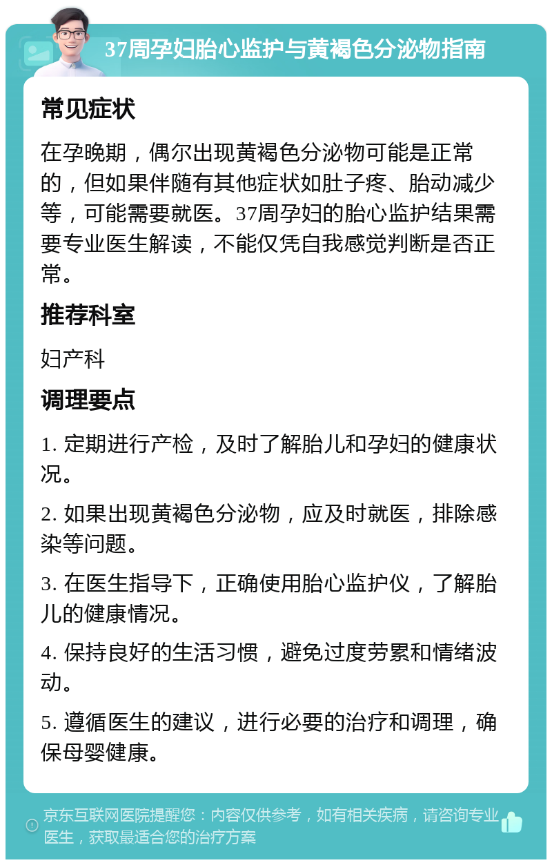 37周孕妇胎心监护与黄褐色分泌物指南 常见症状 在孕晚期，偶尔出现黄褐色分泌物可能是正常的，但如果伴随有其他症状如肚子疼、胎动减少等，可能需要就医。37周孕妇的胎心监护结果需要专业医生解读，不能仅凭自我感觉判断是否正常。 推荐科室 妇产科 调理要点 1. 定期进行产检，及时了解胎儿和孕妇的健康状况。 2. 如果出现黄褐色分泌物，应及时就医，排除感染等问题。 3. 在医生指导下，正确使用胎心监护仪，了解胎儿的健康情况。 4. 保持良好的生活习惯，避免过度劳累和情绪波动。 5. 遵循医生的建议，进行必要的治疗和调理，确保母婴健康。