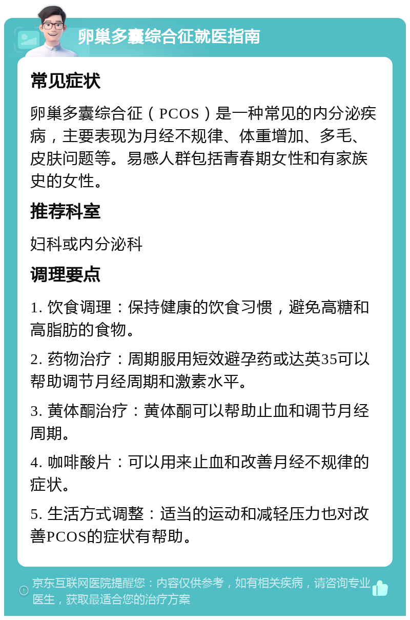 卵巢多囊综合征就医指南 常见症状 卵巢多囊综合征（PCOS）是一种常见的内分泌疾病，主要表现为月经不规律、体重增加、多毛、皮肤问题等。易感人群包括青春期女性和有家族史的女性。 推荐科室 妇科或内分泌科 调理要点 1. 饮食调理：保持健康的饮食习惯，避免高糖和高脂肪的食物。 2. 药物治疗：周期服用短效避孕药或达英35可以帮助调节月经周期和激素水平。 3. 黄体酮治疗：黄体酮可以帮助止血和调节月经周期。 4. 咖啡酸片：可以用来止血和改善月经不规律的症状。 5. 生活方式调整：适当的运动和减轻压力也对改善PCOS的症状有帮助。