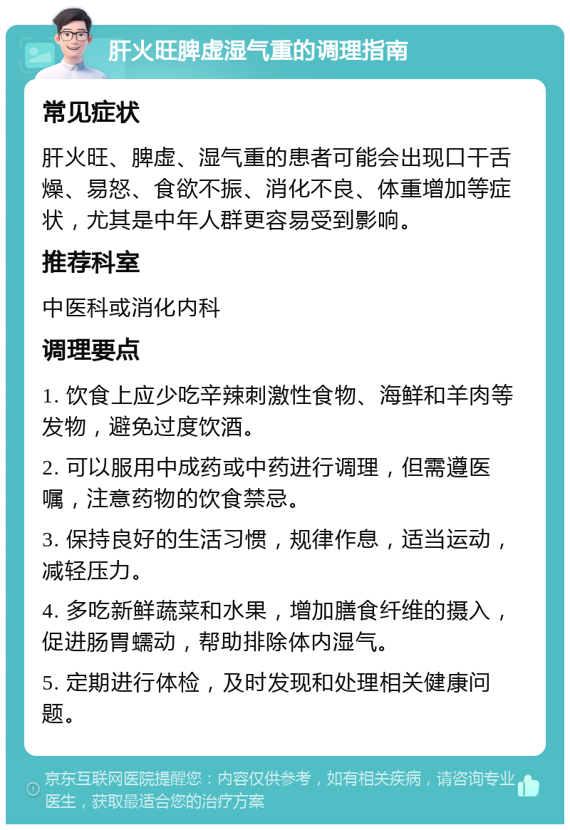 肝火旺脾虚湿气重的调理指南 常见症状 肝火旺、脾虚、湿气重的患者可能会出现口干舌燥、易怒、食欲不振、消化不良、体重增加等症状，尤其是中年人群更容易受到影响。 推荐科室 中医科或消化内科 调理要点 1. 饮食上应少吃辛辣刺激性食物、海鲜和羊肉等发物，避免过度饮酒。 2. 可以服用中成药或中药进行调理，但需遵医嘱，注意药物的饮食禁忌。 3. 保持良好的生活习惯，规律作息，适当运动，减轻压力。 4. 多吃新鲜蔬菜和水果，增加膳食纤维的摄入，促进肠胃蠕动，帮助排除体内湿气。 5. 定期进行体检，及时发现和处理相关健康问题。