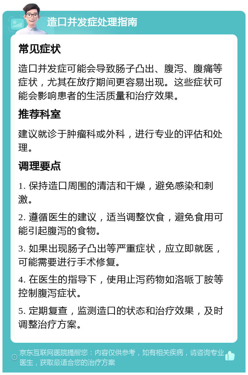 造口并发症处理指南 常见症状 造口并发症可能会导致肠子凸出、腹泻、腹痛等症状，尤其在放疗期间更容易出现。这些症状可能会影响患者的生活质量和治疗效果。 推荐科室 建议就诊于肿瘤科或外科，进行专业的评估和处理。 调理要点 1. 保持造口周围的清洁和干燥，避免感染和刺激。 2. 遵循医生的建议，适当调整饮食，避免食用可能引起腹泻的食物。 3. 如果出现肠子凸出等严重症状，应立即就医，可能需要进行手术修复。 4. 在医生的指导下，使用止泻药物如洛哌丁胺等控制腹泻症状。 5. 定期复查，监测造口的状态和治疗效果，及时调整治疗方案。