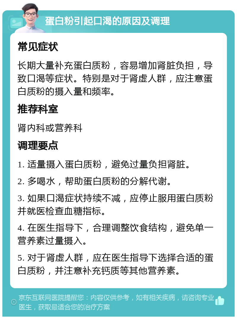 蛋白粉引起口渴的原因及调理 常见症状 长期大量补充蛋白质粉，容易增加肾脏负担，导致口渴等症状。特别是对于肾虚人群，应注意蛋白质粉的摄入量和频率。 推荐科室 肾内科或营养科 调理要点 1. 适量摄入蛋白质粉，避免过量负担肾脏。 2. 多喝水，帮助蛋白质粉的分解代谢。 3. 如果口渴症状持续不减，应停止服用蛋白质粉并就医检查血糖指标。 4. 在医生指导下，合理调整饮食结构，避免单一营养素过量摄入。 5. 对于肾虚人群，应在医生指导下选择合适的蛋白质粉，并注意补充钙质等其他营养素。