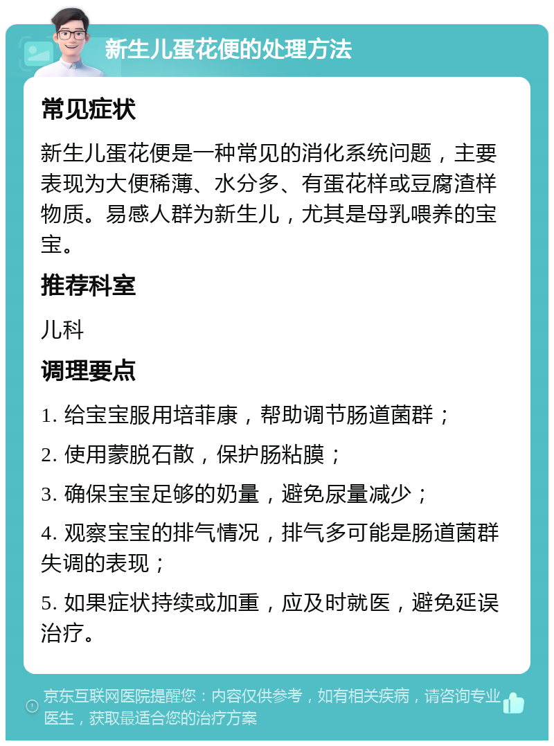 新生儿蛋花便的处理方法 常见症状 新生儿蛋花便是一种常见的消化系统问题，主要表现为大便稀薄、水分多、有蛋花样或豆腐渣样物质。易感人群为新生儿，尤其是母乳喂养的宝宝。 推荐科室 儿科 调理要点 1. 给宝宝服用培菲康，帮助调节肠道菌群； 2. 使用蒙脱石散，保护肠粘膜； 3. 确保宝宝足够的奶量，避免尿量减少； 4. 观察宝宝的排气情况，排气多可能是肠道菌群失调的表现； 5. 如果症状持续或加重，应及时就医，避免延误治疗。