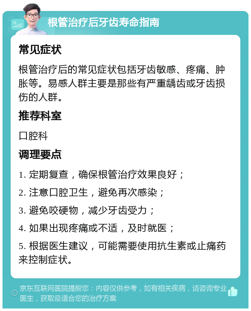 根管治疗后牙齿寿命指南 常见症状 根管治疗后的常见症状包括牙齿敏感、疼痛、肿胀等。易感人群主要是那些有严重龋齿或牙齿损伤的人群。 推荐科室 口腔科 调理要点 1. 定期复查，确保根管治疗效果良好； 2. 注意口腔卫生，避免再次感染； 3. 避免咬硬物，减少牙齿受力； 4. 如果出现疼痛或不适，及时就医； 5. 根据医生建议，可能需要使用抗生素或止痛药来控制症状。