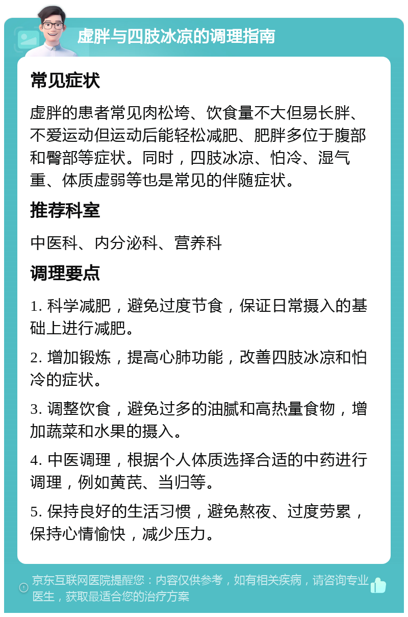 虚胖与四肢冰凉的调理指南 常见症状 虚胖的患者常见肉松垮、饮食量不大但易长胖、不爱运动但运动后能轻松减肥、肥胖多位于腹部和臀部等症状。同时，四肢冰凉、怕冷、湿气重、体质虚弱等也是常见的伴随症状。 推荐科室 中医科、内分泌科、营养科 调理要点 1. 科学减肥，避免过度节食，保证日常摄入的基础上进行减肥。 2. 增加锻炼，提高心肺功能，改善四肢冰凉和怕冷的症状。 3. 调整饮食，避免过多的油腻和高热量食物，增加蔬菜和水果的摄入。 4. 中医调理，根据个人体质选择合适的中药进行调理，例如黄芪、当归等。 5. 保持良好的生活习惯，避免熬夜、过度劳累，保持心情愉快，减少压力。