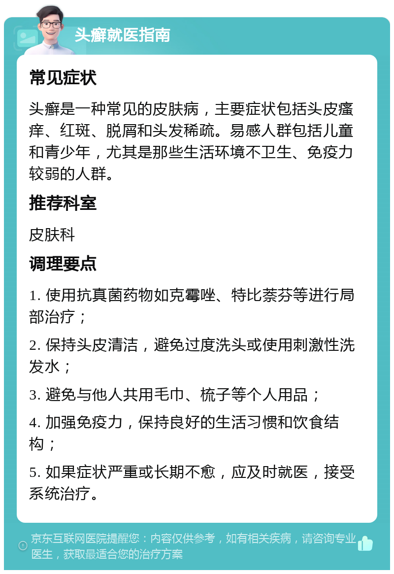 头癣就医指南 常见症状 头癣是一种常见的皮肤病，主要症状包括头皮瘙痒、红斑、脱屑和头发稀疏。易感人群包括儿童和青少年，尤其是那些生活环境不卫生、免疫力较弱的人群。 推荐科室 皮肤科 调理要点 1. 使用抗真菌药物如克霉唑、特比萘芬等进行局部治疗； 2. 保持头皮清洁，避免过度洗头或使用刺激性洗发水； 3. 避免与他人共用毛巾、梳子等个人用品； 4. 加强免疫力，保持良好的生活习惯和饮食结构； 5. 如果症状严重或长期不愈，应及时就医，接受系统治疗。