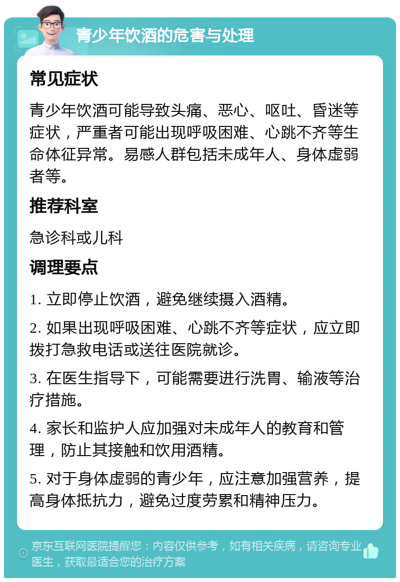 青少年饮酒的危害与处理 常见症状 青少年饮酒可能导致头痛、恶心、呕吐、昏迷等症状，严重者可能出现呼吸困难、心跳不齐等生命体征异常。易感人群包括未成年人、身体虚弱者等。 推荐科室 急诊科或儿科 调理要点 1. 立即停止饮酒，避免继续摄入酒精。 2. 如果出现呼吸困难、心跳不齐等症状，应立即拨打急救电话或送往医院就诊。 3. 在医生指导下，可能需要进行洗胃、输液等治疗措施。 4. 家长和监护人应加强对未成年人的教育和管理，防止其接触和饮用酒精。 5. 对于身体虚弱的青少年，应注意加强营养，提高身体抵抗力，避免过度劳累和精神压力。