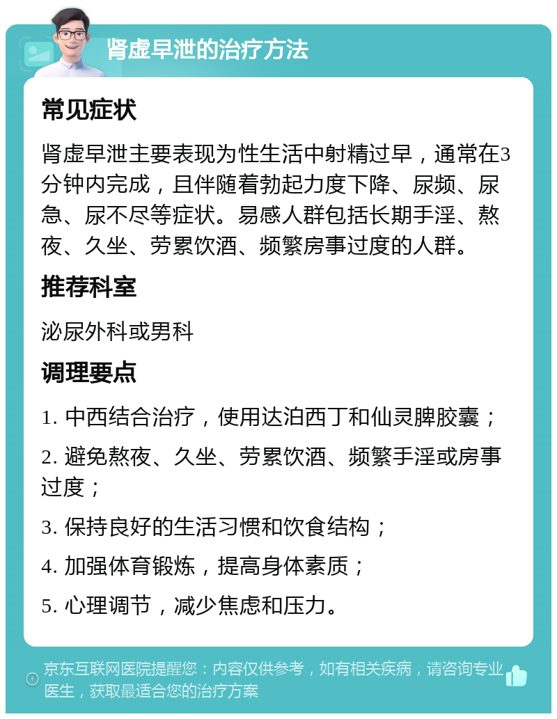 肾虚早泄的治疗方法 常见症状 肾虚早泄主要表现为性生活中射精过早，通常在3分钟内完成，且伴随着勃起力度下降、尿频、尿急、尿不尽等症状。易感人群包括长期手淫、熬夜、久坐、劳累饮酒、频繁房事过度的人群。 推荐科室 泌尿外科或男科 调理要点 1. 中西结合治疗，使用达泊西丁和仙灵脾胶囊； 2. 避免熬夜、久坐、劳累饮酒、频繁手淫或房事过度； 3. 保持良好的生活习惯和饮食结构； 4. 加强体育锻炼，提高身体素质； 5. 心理调节，减少焦虑和压力。