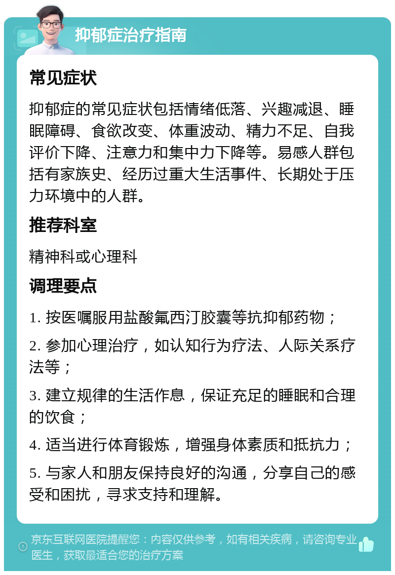 抑郁症治疗指南 常见症状 抑郁症的常见症状包括情绪低落、兴趣减退、睡眠障碍、食欲改变、体重波动、精力不足、自我评价下降、注意力和集中力下降等。易感人群包括有家族史、经历过重大生活事件、长期处于压力环境中的人群。 推荐科室 精神科或心理科 调理要点 1. 按医嘱服用盐酸氟西汀胶囊等抗抑郁药物； 2. 参加心理治疗，如认知行为疗法、人际关系疗法等； 3. 建立规律的生活作息，保证充足的睡眠和合理的饮食； 4. 适当进行体育锻炼，增强身体素质和抵抗力； 5. 与家人和朋友保持良好的沟通，分享自己的感受和困扰，寻求支持和理解。