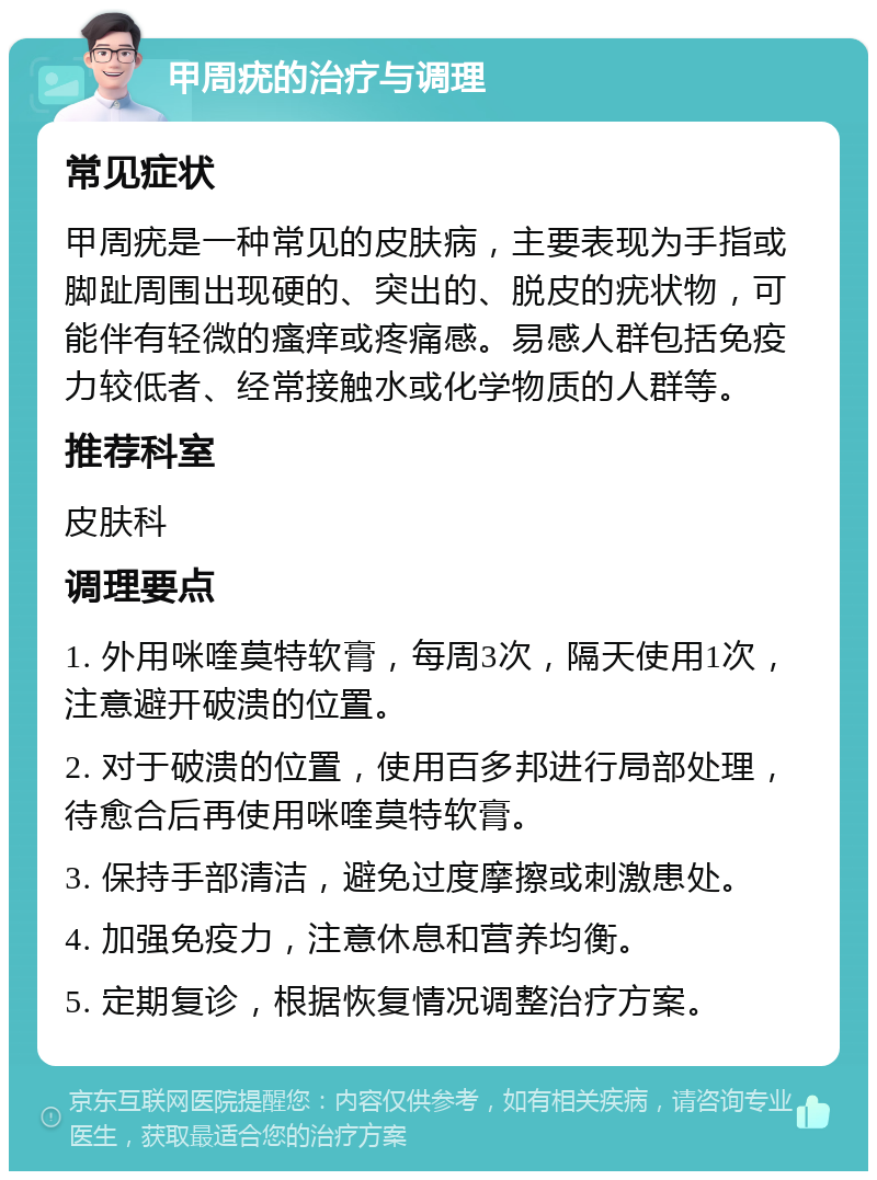 甲周疣的治疗与调理 常见症状 甲周疣是一种常见的皮肤病，主要表现为手指或脚趾周围出现硬的、突出的、脱皮的疣状物，可能伴有轻微的瘙痒或疼痛感。易感人群包括免疫力较低者、经常接触水或化学物质的人群等。 推荐科室 皮肤科 调理要点 1. 外用咪喹莫特软膏，每周3次，隔天使用1次，注意避开破溃的位置。 2. 对于破溃的位置，使用百多邦进行局部处理，待愈合后再使用咪喹莫特软膏。 3. 保持手部清洁，避免过度摩擦或刺激患处。 4. 加强免疫力，注意休息和营养均衡。 5. 定期复诊，根据恢复情况调整治疗方案。