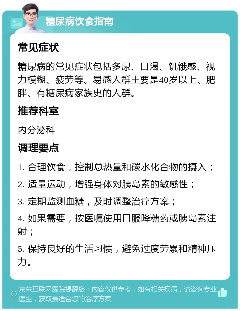 糖尿病饮食指南 常见症状 糖尿病的常见症状包括多尿、口渴、饥饿感、视力模糊、疲劳等。易感人群主要是40岁以上、肥胖、有糖尿病家族史的人群。 推荐科室 内分泌科 调理要点 1. 合理饮食，控制总热量和碳水化合物的摄入； 2. 适量运动，增强身体对胰岛素的敏感性； 3. 定期监测血糖，及时调整治疗方案； 4. 如果需要，按医嘱使用口服降糖药或胰岛素注射； 5. 保持良好的生活习惯，避免过度劳累和精神压力。