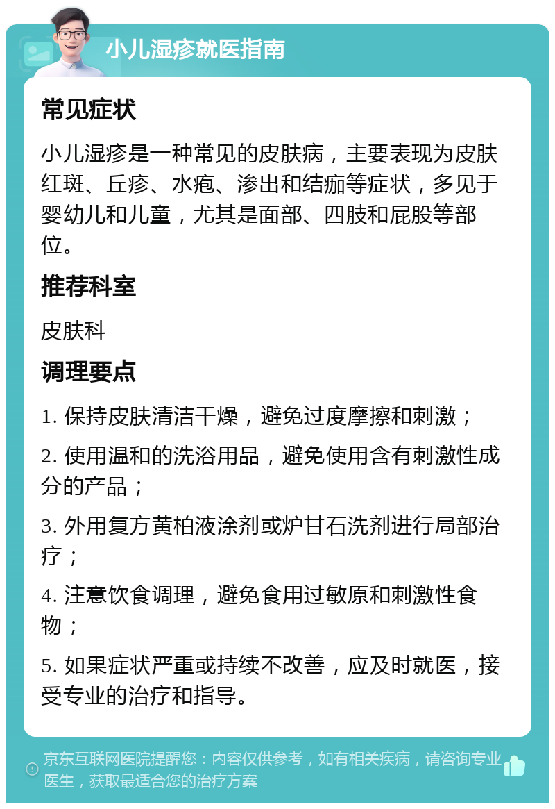 小儿湿疹就医指南 常见症状 小儿湿疹是一种常见的皮肤病，主要表现为皮肤红斑、丘疹、水疱、渗出和结痂等症状，多见于婴幼儿和儿童，尤其是面部、四肢和屁股等部位。 推荐科室 皮肤科 调理要点 1. 保持皮肤清洁干燥，避免过度摩擦和刺激； 2. 使用温和的洗浴用品，避免使用含有刺激性成分的产品； 3. 外用复方黄柏液涂剂或炉甘石洗剂进行局部治疗； 4. 注意饮食调理，避免食用过敏原和刺激性食物； 5. 如果症状严重或持续不改善，应及时就医，接受专业的治疗和指导。