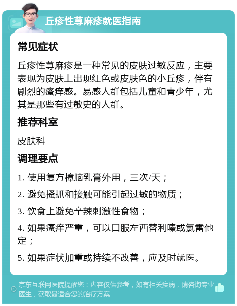 丘疹性荨麻疹就医指南 常见症状 丘疹性荨麻疹是一种常见的皮肤过敏反应，主要表现为皮肤上出现红色或皮肤色的小丘疹，伴有剧烈的瘙痒感。易感人群包括儿童和青少年，尤其是那些有过敏史的人群。 推荐科室 皮肤科 调理要点 1. 使用复方樟脑乳膏外用，三次/天； 2. 避免搔抓和接触可能引起过敏的物质； 3. 饮食上避免辛辣刺激性食物； 4. 如果瘙痒严重，可以口服左西替利嗪或氯雷他定； 5. 如果症状加重或持续不改善，应及时就医。