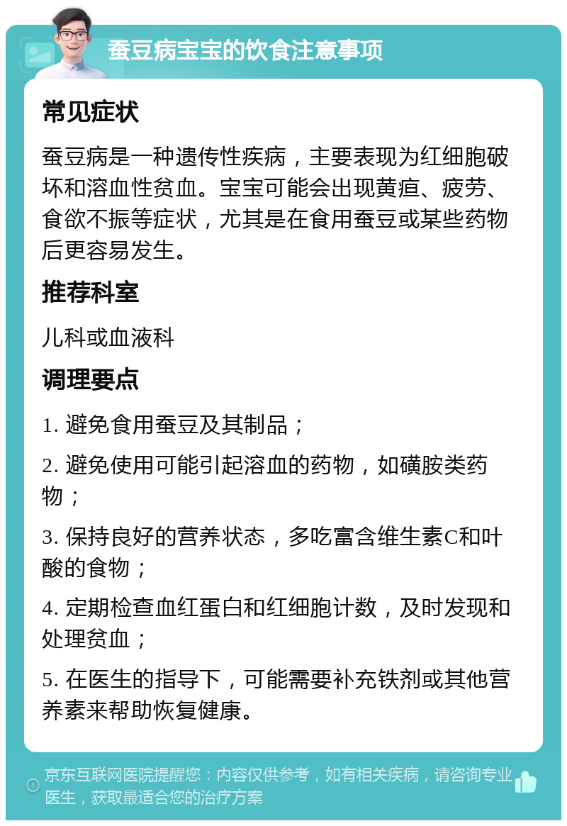 蚕豆病宝宝的饮食注意事项 常见症状 蚕豆病是一种遗传性疾病，主要表现为红细胞破坏和溶血性贫血。宝宝可能会出现黄疸、疲劳、食欲不振等症状，尤其是在食用蚕豆或某些药物后更容易发生。 推荐科室 儿科或血液科 调理要点 1. 避免食用蚕豆及其制品； 2. 避免使用可能引起溶血的药物，如磺胺类药物； 3. 保持良好的营养状态，多吃富含维生素C和叶酸的食物； 4. 定期检查血红蛋白和红细胞计数，及时发现和处理贫血； 5. 在医生的指导下，可能需要补充铁剂或其他营养素来帮助恢复健康。